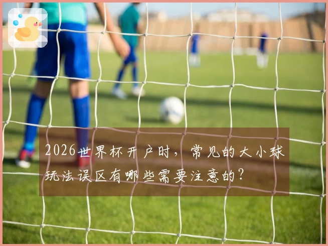 2026世界杯开户时，常见的大小球玩法误区有哪些需要注意的？