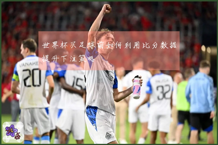 世界杯买足球前如何利用比分数据提升下注策略